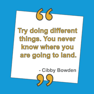 Try doing different things. You never know wher eyou are going to land - quote by Cibby Bowden