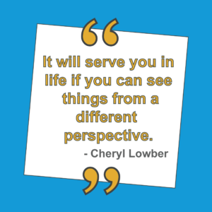 It will serve you in life if you can see things from a different perspective - Cheryl Lowber