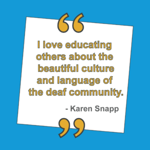 "I love education others about the beautiful culture and language of the deaf community." - Karen Snapp