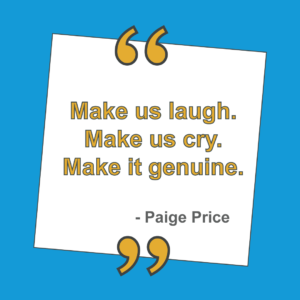 "Make us laugh. Make us cry. Make it genuine." - Paige Price